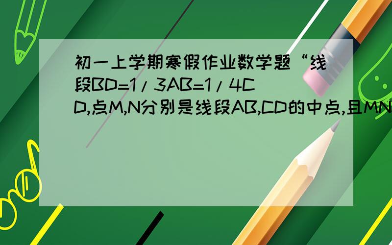 初一上学期寒假作业数学题“线段BD=1/3AB=1/4CD,点M,N分别是线段AB,CD的中点,且MN=20cm,求AC的长
