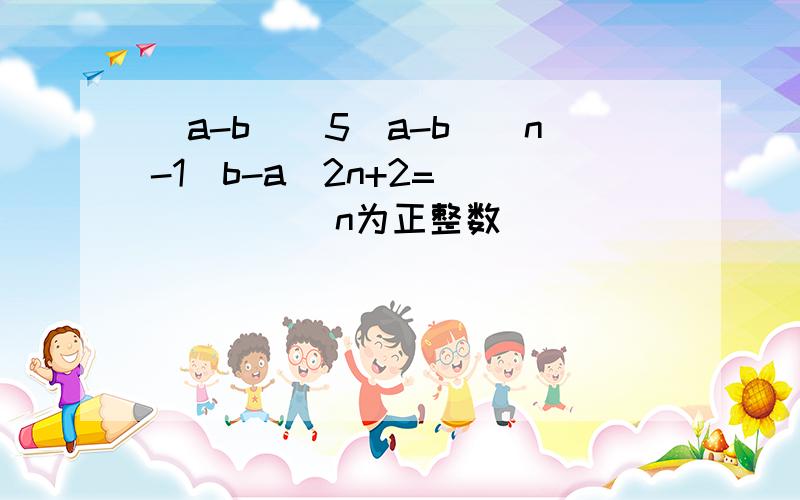 (a-b)^5(a-b)^n-1(b-a)2n+2=______(n为正整数）