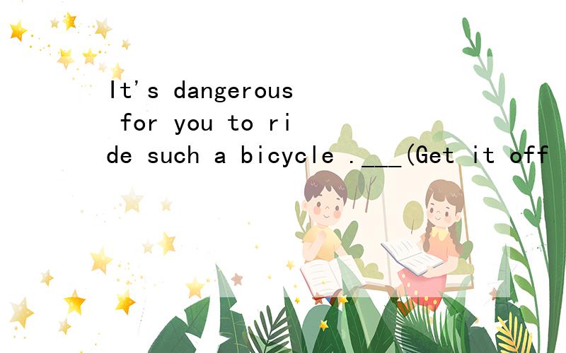 It's dangerous for you to ride such a bicycle .___(Get it off ; Get off it)