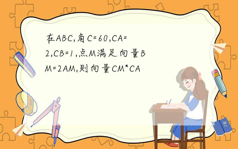 在ABC,角C=60,CA=2,CB=1,点M满足向量BM=2AM,则向量CM*CA
