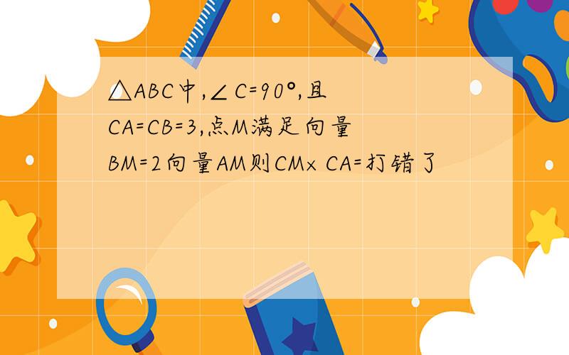 △ABC中,∠C=90°,且CA=CB=3,点M满足向量BM=2向量AM则CM×CA=打错了