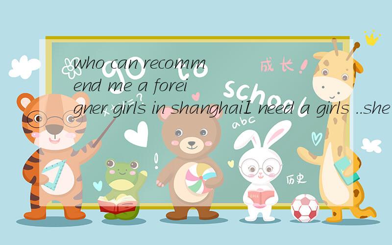who can recommend me a foreigner girls in shanghaiI need a girls ..she can help me to improve my English level..and Can take her to my home ...because my mum and my dad want to see...just aia said my parents ..but now ..I can't do ..so ..Please ...ju