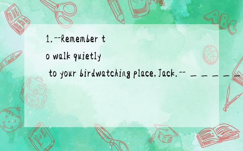 1.--Remember to walk quietly to your birdwatching place,Jack.-- ______.1.--Remember to walk quietly to your birdwatching place,Jack.-- ______.A.OK,I will B.No,I won't C.No,I don't D.Yes,I do2.We found______to sleep because it was too hot in the room.