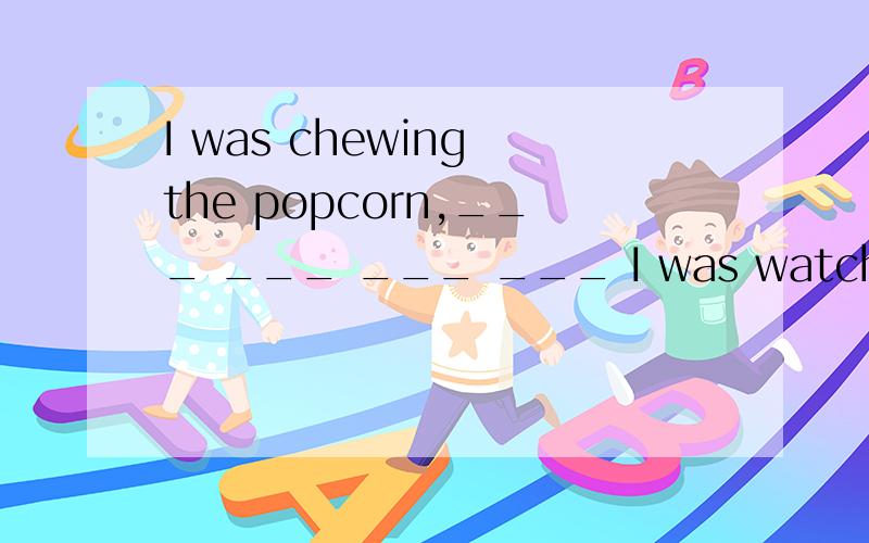 I was chewing the popcorn,___ ___ ___ ___ I was watching the movie.I was chewing the popcorn when I was watching the movie.在改写后的句子中填入适当的单词,使其余原句意思相同或相近.