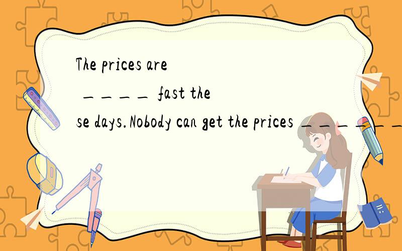 The prices are ____ fast these days.Nobody can get the prices _______