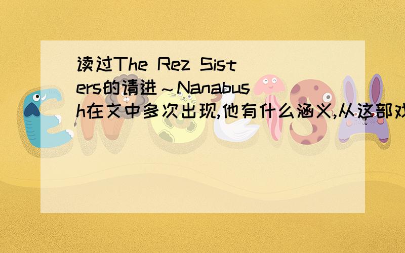 读过The Rez Sisters的请进～Nanabush在文中多次出现,他有什么涵义,从这部戏开头到结尾他的意义又有哪些变化呢?他是什么和整部戏的中心联系起来的?