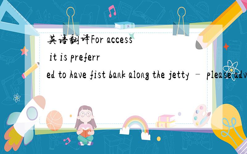 英语翻译For access it is preferred to have fist bank along the jetty – please advise if there is an extra feefor this.