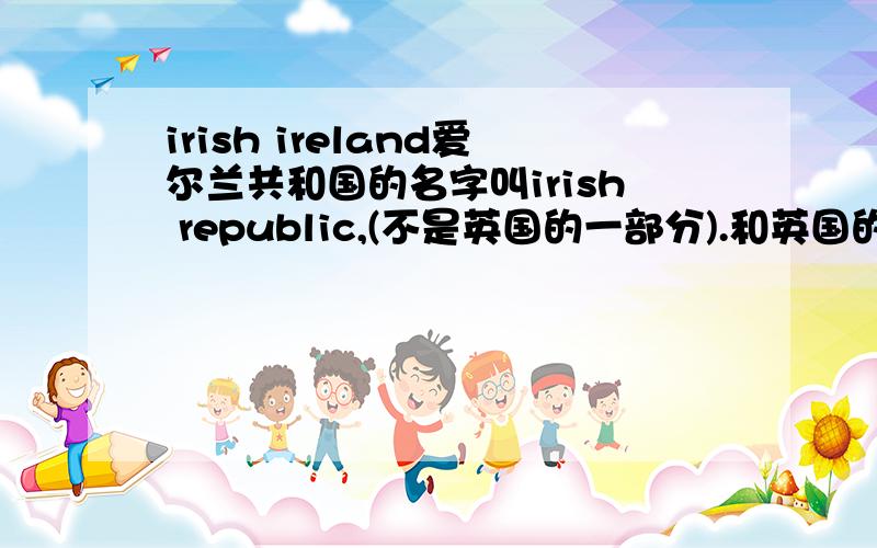 irish ireland爱尔兰共和国的名字叫irish republic,(不是英国的一部分).和英国的一部分的爱尔兰叫ireland为什么不一样?那么我们平时说爱尔兰共和国非得说全称么?否则怎样和那个爱尔兰区分开来?