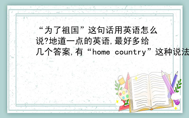 “为了祖国”这句话用英语怎么说?地道一点的英语,最好多给几个答案,有“home country”这种说法吗？