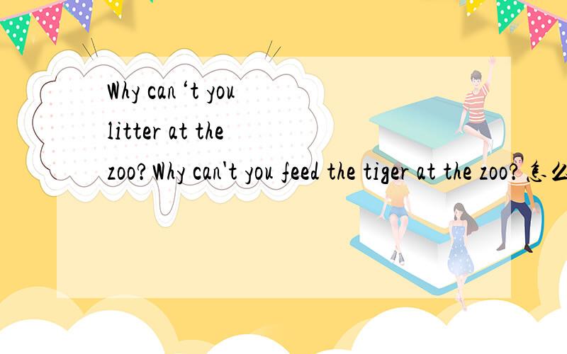 Why can‘t you litter at the zoo?Why can't you feed the tiger at the zoo?怎么回答还有Would you like to go to the zoo的回答