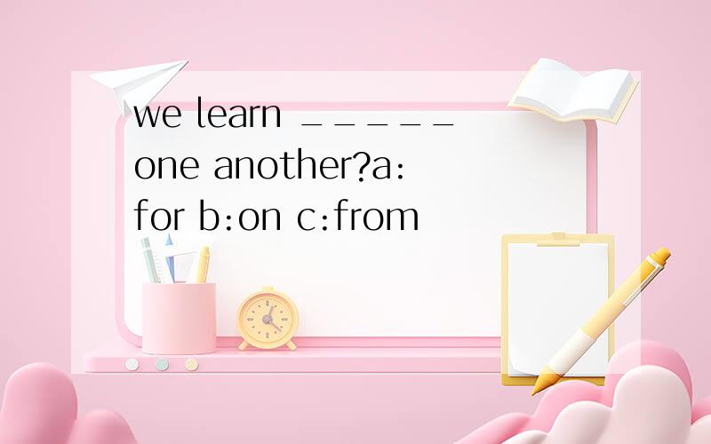 we learn _____one another?a:for b:on c:from
