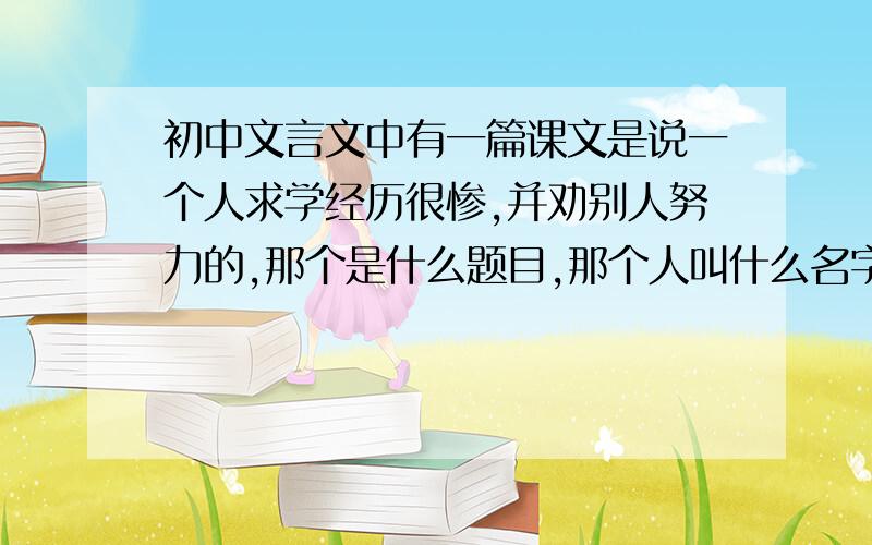 初中文言文中有一篇课文是说一个人求学经历很惨,并劝别人努力的,那个是什么题目,那个人叫什么名字,