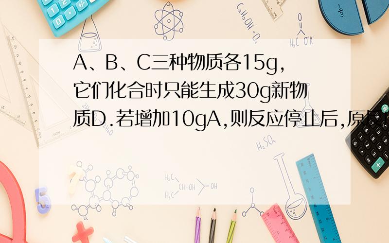 A、B、C三种物质各15g,它们化合时只能生成30g新物质D.若增加10gA,则反应停止后,原反应物中只余C.根据上述条件推断下列说法中正确的是A.第一次反应停止后,B余9gB.第二次反应停止后,D的质量为5