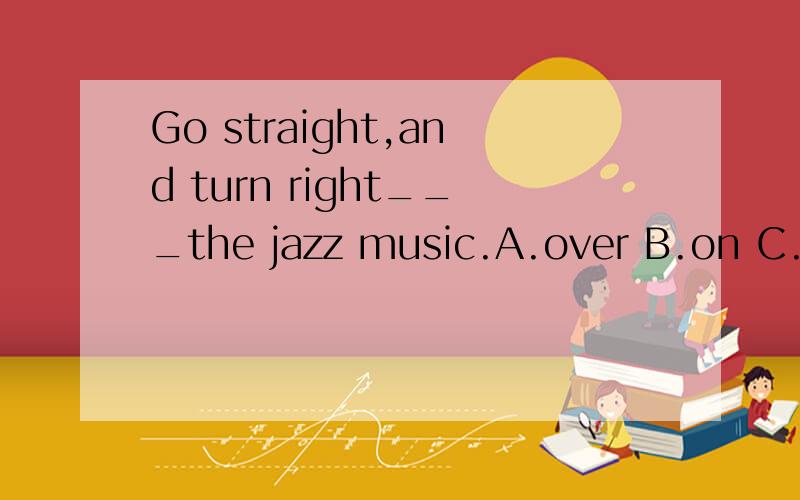 Go straight,and turn right___the jazz music.A.over B.on C.at D.in