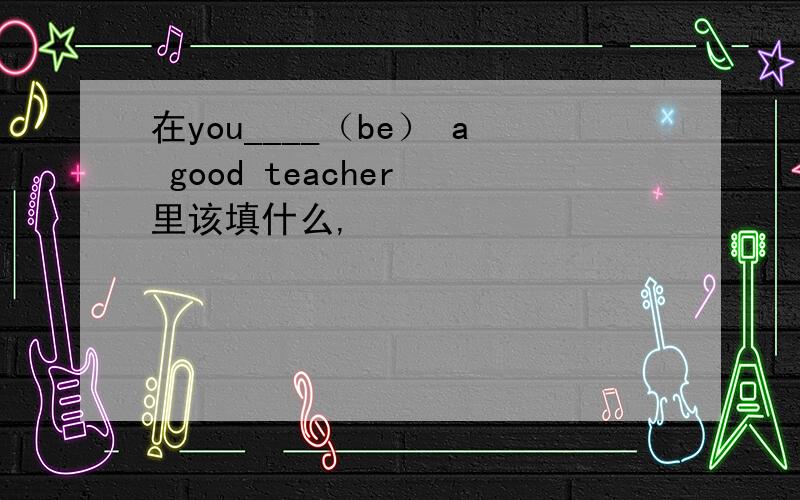 在you____（be） a good teacher 里该填什么,