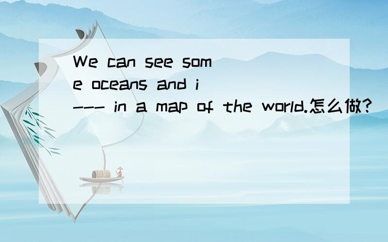 We can see some oceans and i--- in a map of the world.怎么做?(首字母单词填空