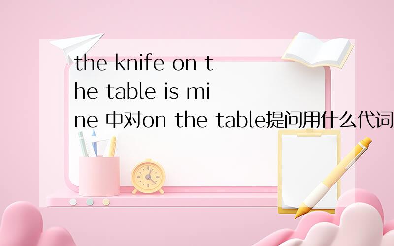 the knife on the table is mine 中对on the table提问用什么代词