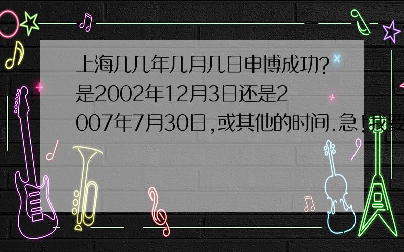 上海几几年几月几日申博成功?是2002年12月3日还是2007年7月30日,或其他的时间.急!我要写作文.