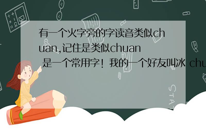 有一个火字旁的字读音类似chuan,记住是类似chuan 是一个常用字！我的一个好友叫冰 chuan gril 他是一个9位的QQ号！我记错了一位是 906191675她是女的，年龄15，地点：辽宁沈阳，生日是9月11日