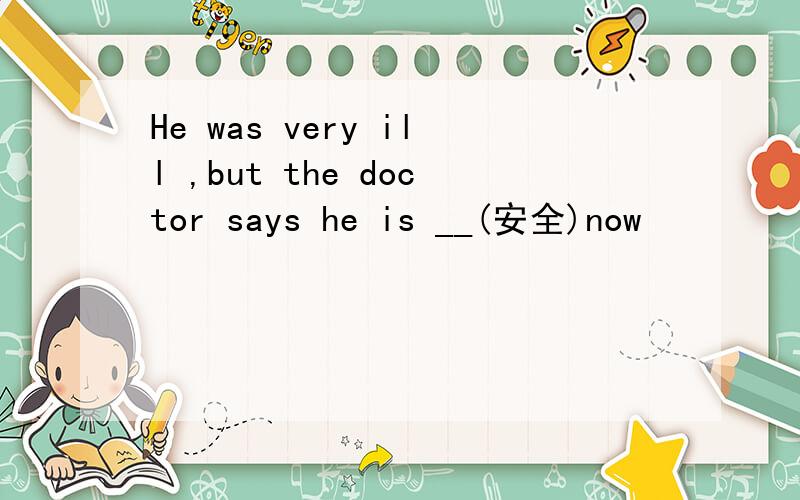 He was very ill ,but the doctor says he is __(安全)now