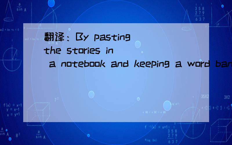 翻译：By pasting the stories in a notebook and keeping a word bank,our English study will become more interesting.