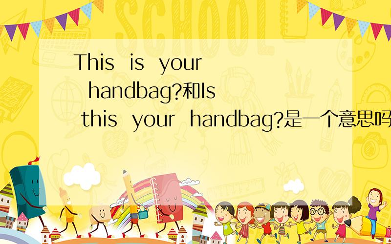 This  is  your  handbag?和Is  this  your  handbag?是一个意思吗?如果不是一个意思哪有什么区别?两句都是什么意思?他们两个又有什么区别?