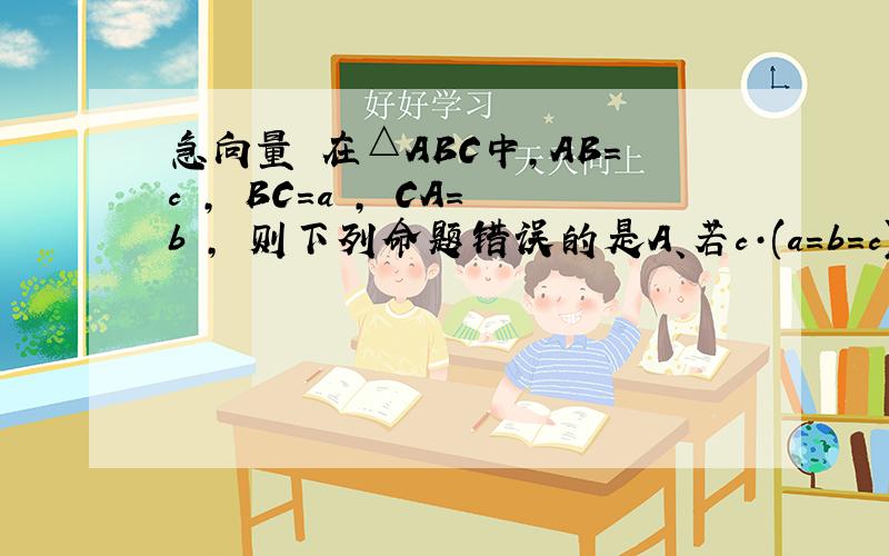 急向量 在△ABC中,AB=c , BC=a , CA=b , 则下列命题错误的是A、若c·(a=b=c)=0 , 则△ABC为等边△B、若a·b>0, 则△ABC为钝角△C、若a·b=0, 则△ABC为直角△D、若a·b=b·c, 则ABC为等腰△ （都是向量）