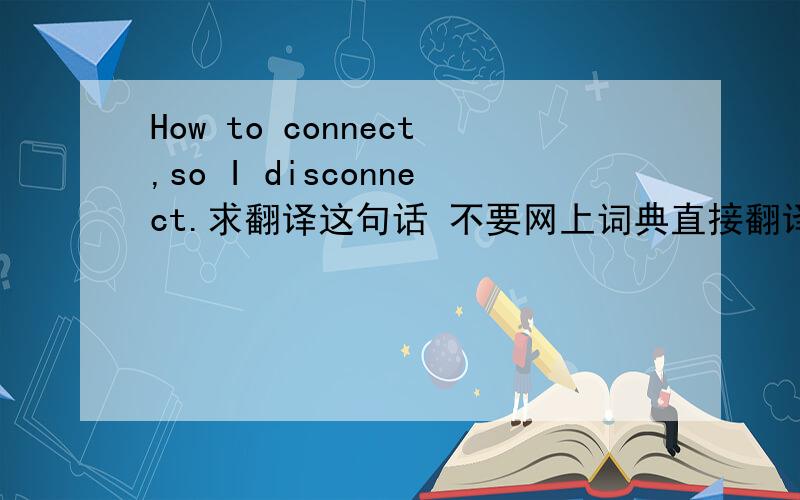 How to connect,so I disconnect.求翻译这句话 不要网上词典直接翻译的 要它的含义