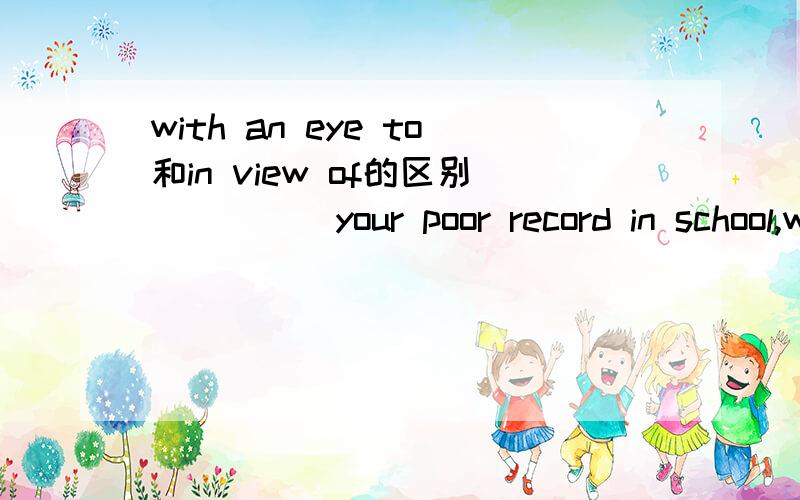 with an eye to和in view of的区别_____your poor record in school,we think you should study more.这题为什么选in view of,不能选with an eye to