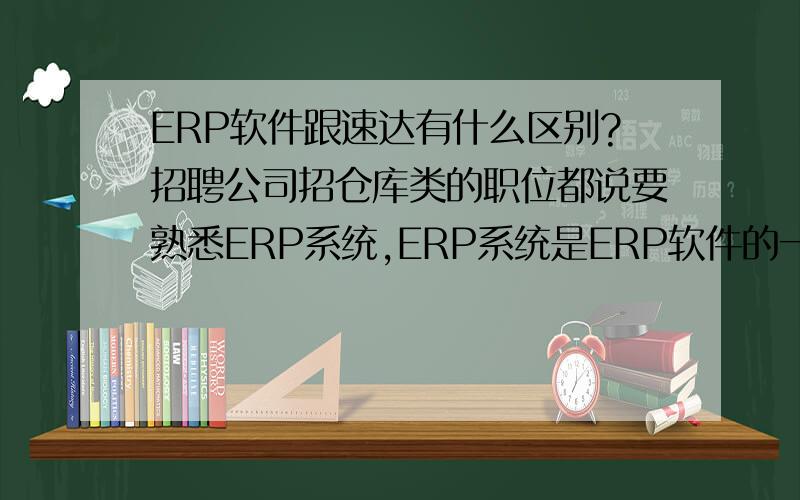 ERP软件跟速达有什么区别?招聘公司招仓库类的职位都说要熟悉ERP系统,ERP系统是ERP软件的一部分吗