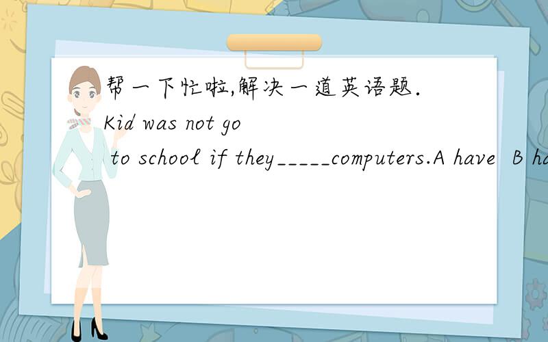 帮一下忙啦,解决一道英语题．Kid was not go to school if they_____computers.A have  B has  C will has D will have选哪个,为什么?