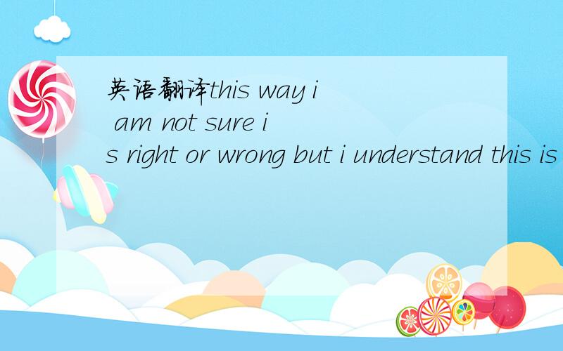 英语翻译this way i am not sure is right or wrong but i understand this is my way!