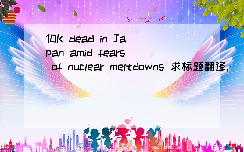 10K dead in Japan amid fears of nuclear meltdowns 求标题翻译,