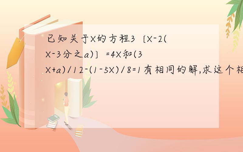 已知关于X的方程3〔X-2(X-3分之a)〕=4X和(3X+a)/12-(1-5X)/8=1有相同的解,求这个相同的解
