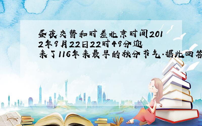 昼夜交替和时差北京时间2012年9月22日22时49分迎来了116年来最早的秋分节气.据此回答1、2题.1· 这次秋分时,直射点的经纬度为——A.42°15′W ,0° B.42°15′E ,0° C .77°45′W ,0° D.77°45′E ,0°2.该日
