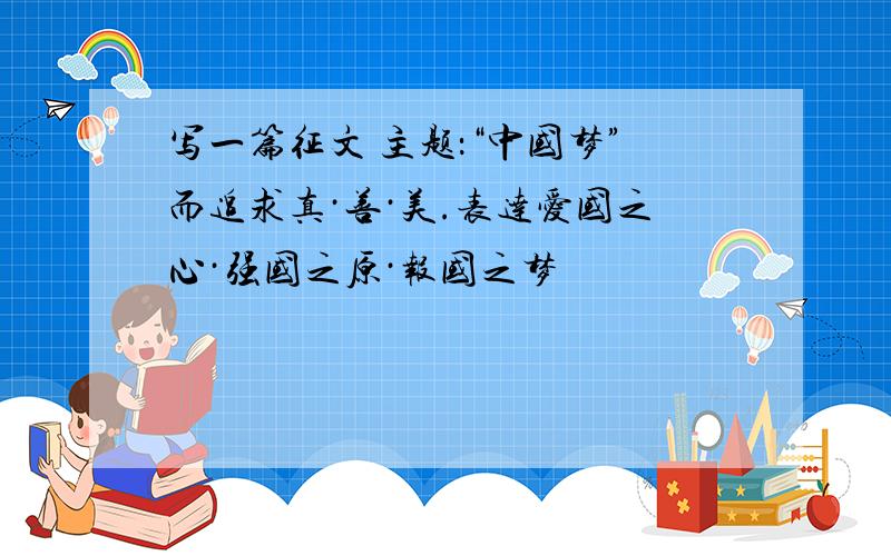写一篇征文 主题：“中国梦”而追求真·善·美.表达爱国之心·强国之原·报国之梦