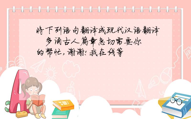 将下列语句翻译成现代汉语翻译   多诵古人篇章急切需要你的帮忙,谢谢!我在线等