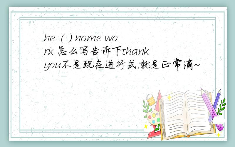 he ( ) home work 怎么写告诉下thankyou不是现在进行式，就是正常滴~
