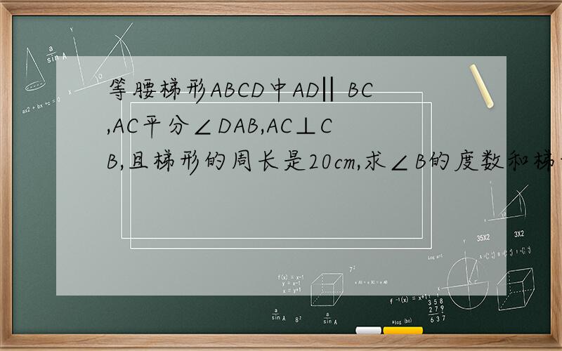 等腰梯形ABCD中AD‖BC,AC平分∠DAB,AC⊥CB,且梯形的周长是20cm,求∠B的度数和梯形