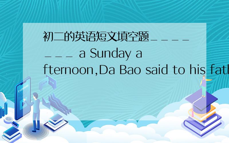 初二的英语短文填空题_______ a Sunday afternoon,Da Bao said to his father,“I am going fishing.”His brother Xiao Bao wanted to go with him.He was very _______,but his father said,“Be happy!______ him with you,Da Bao,I don't think he wil