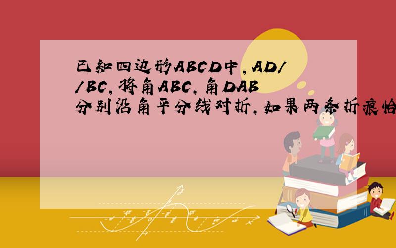 已知四边形ABCD中,AD//BC,将角ABC,角DAB分别沿角平分线对折,如果两条折痕恰好交于DC上一点E,你能获得哪些已知四边形ABCD中,AD//BC,将角ABC,角DAB分别沿角平分线对折,如果两条折痕恰好交于DC上一点