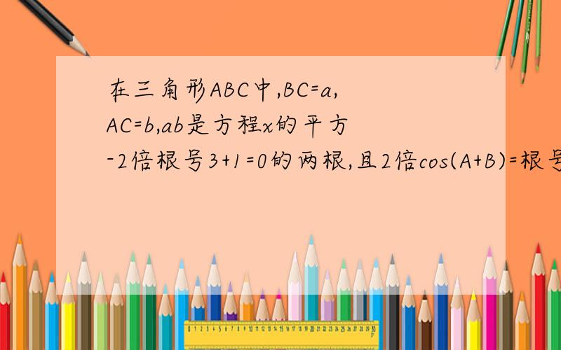 在三角形ABC中,BC=a,AC=b,ab是方程x的平方-2倍根号3+1=0的两根,且2倍cos(A+B)=根号3 求AB的长