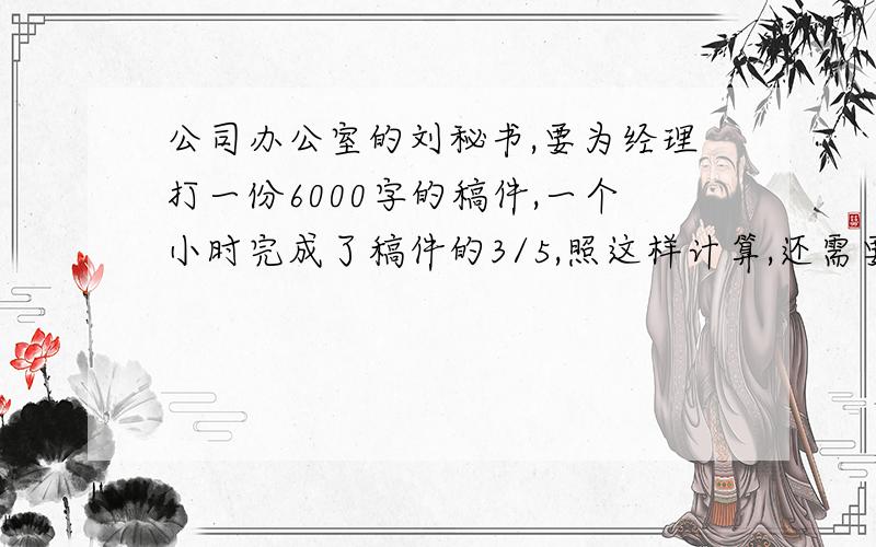 公司办公室的刘秘书,要为经理打一份6000字的稿件,一个小时完成了稿件的3/5,照这样计算,还需要多长时间?