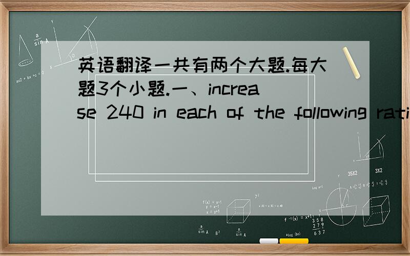 英语翻译一共有两个大题.每大题3个小题.一、increase 240 in each of the following ratios:1、 3:2 2.、10:1 3、 8:3二、decrease 180 in each of the following ratios:1、2:3 2、 1:2 3、 3:20
