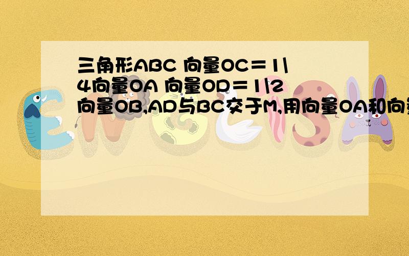 三角形ABC 向量OC＝1\4向量OA 向量OD＝1\2向量OB,AD与BC交于M,用向量OA和向量OB表示向量OM．救命啊