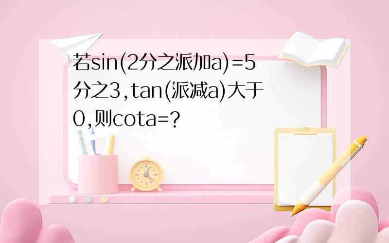 若sin(2分之派加a)=5分之3,tan(派减a)大于0,则cota=?