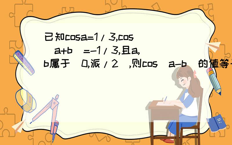 已知cosa=1/3,cos（a+b）=-1/3,且a,b属于（0,派/2）,则cos（a-b）的值等于