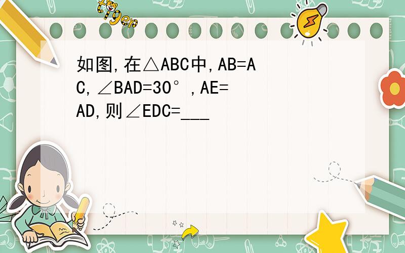如图,在△ABC中,AB=AC,∠BAD=30°,AE=AD,则∠EDC=___