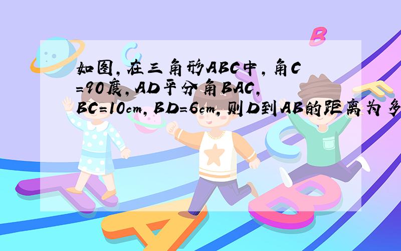 如图,在三角形ABC中,角C=90度,AD平分角BAC,BC=10cm,BD=6cm,则D到AB的距离为多少