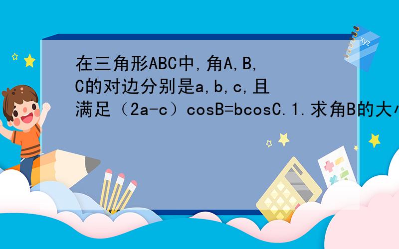 在三角形ABC中,角A,B,C的对边分别是a,b,c,且满足（2a-c）cosB=bcosC.1.求角B的大小 2、若三角形ABC的面积为四分之三倍根号三,且b=根号三,求a+c的值